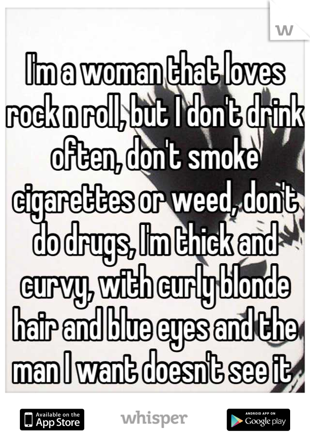 I'm a woman that loves rock n roll, but I don't drink often, don't smoke cigarettes or weed, don't do drugs, I'm thick and curvy, with curly blonde hair and blue eyes and the man I want doesn't see it 