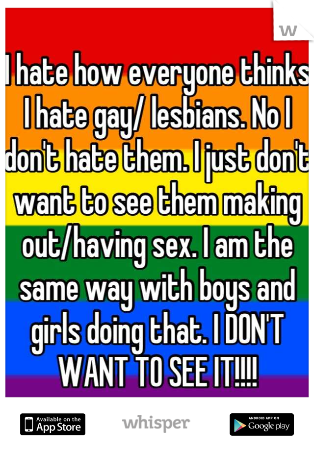 I hate how everyone thinks I hate gay/ lesbians. No I don't hate them. I just don't want to see them making out/having sex. I am the same way with boys and girls doing that. I DON'T WANT TO SEE IT!!!!