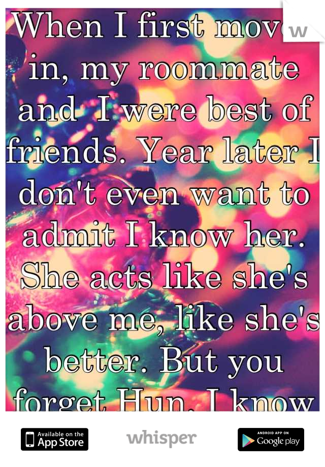 When I first moved in, my roommate and  I were best of friends. Year later I don't even want to admit I know her. She acts like she's above me, like she's better. But you forget Hun, I know everything!