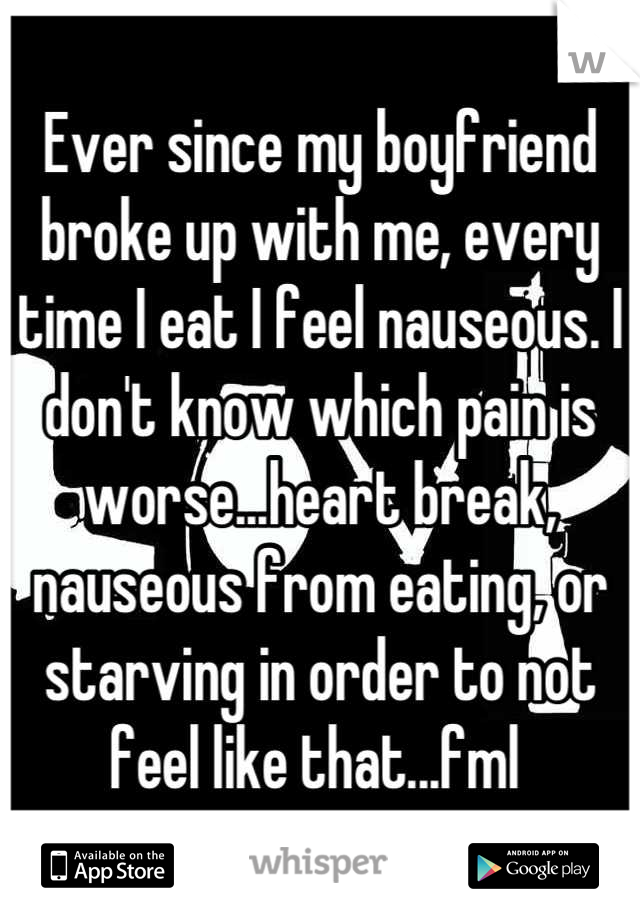 Ever since my boyfriend broke up with me, every time I eat I feel nauseous. I don't know which pain is worse...heart break, nauseous from eating, or starving in order to not feel like that...fml 