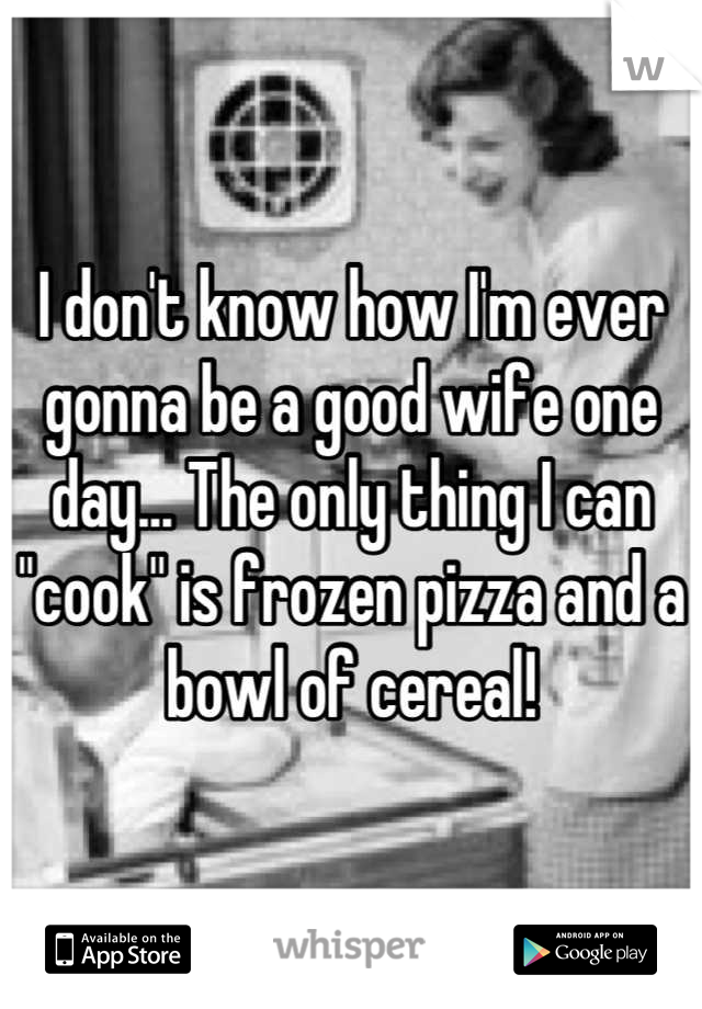 I don't know how I'm ever gonna be a good wife one day... The only thing I can "cook" is frozen pizza and a bowl of cereal!