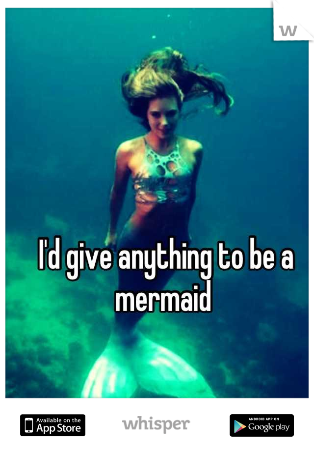 I'd give anything to be a mermaid 
