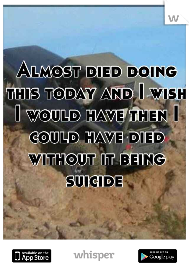 Almost died doing this today and I wish I would have then I could have died without it being suicide 