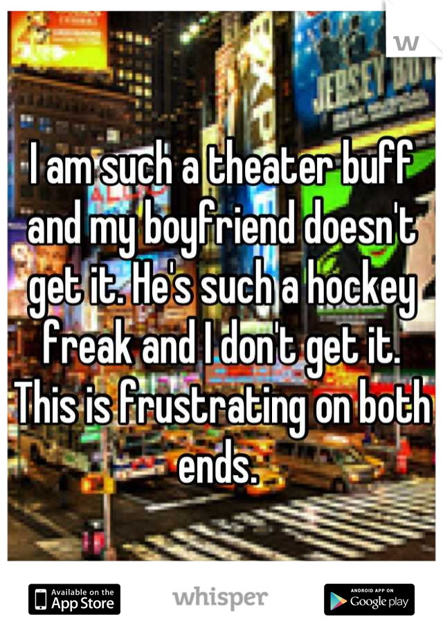 I am such a theater buff  and my boyfriend doesn't get it. He's such a hockey freak and I don't get it. This is frustrating on both ends. 