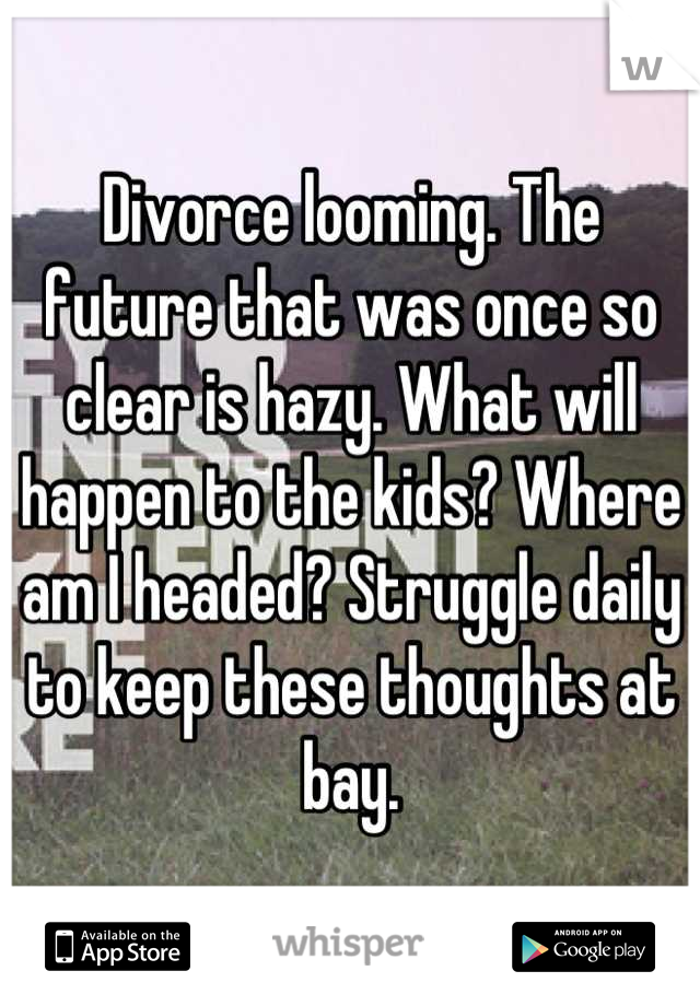 Divorce looming. The future that was once so clear is hazy. What will happen to the kids? Where am I headed? Struggle daily to keep these thoughts at bay.