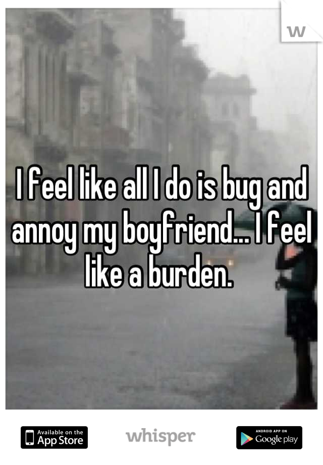 I feel like all I do is bug and annoy my boyfriend... I feel like a burden. 