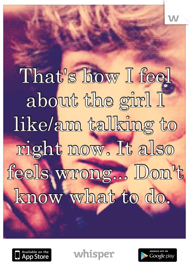 That's how I feel about the girl I like/am talking to right now. It also feels wrong... Don't know what to do. 