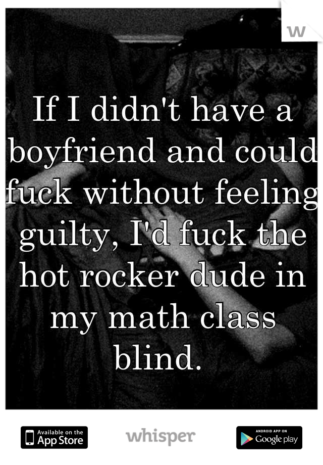 If I didn't have a boyfriend and could fuck without feeling guilty, I'd fuck the hot rocker dude in my math class blind. 