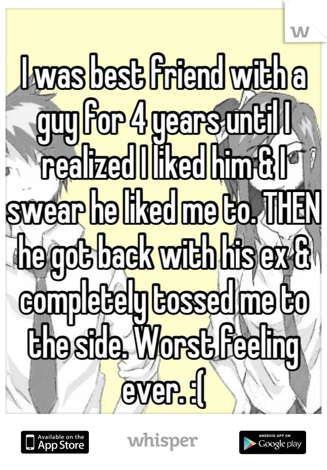 I was best friend with a guy for 4 years until I realized I liked him & I swear he liked me to. THEN he got back with his ex & completely tossed me to the side. Worst feeling ever. :(