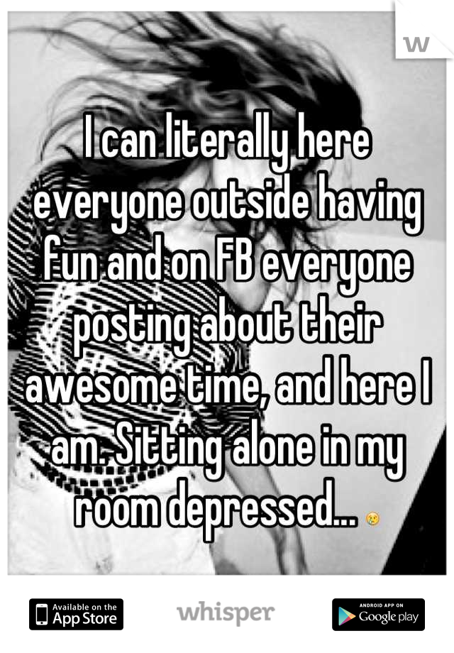 I can literally here everyone outside having fun and on FB everyone posting about their awesome time, and here I am. Sitting alone in my room depressed... 😢