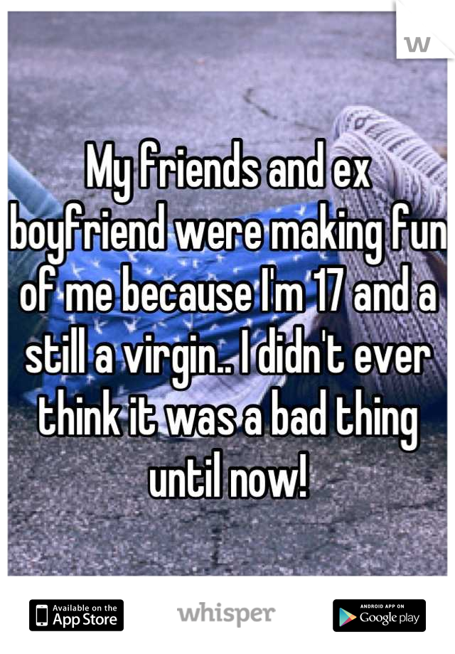 My friends and ex boyfriend were making fun of me because I'm 17 and a still a virgin.. I didn't ever think it was a bad thing until now!