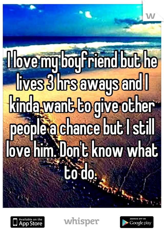 I love my boyfriend but he lives 3 hrs aways and I kinda want to give other people a chance but I still love him. Don't know what to do. 