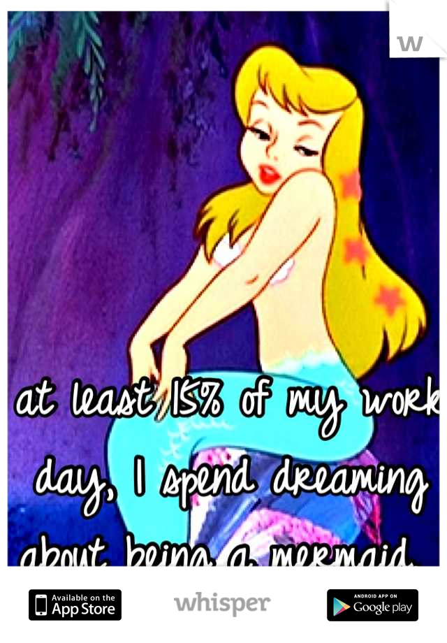 at least 15% of my work day, I spend dreaming about being a mermaid. 