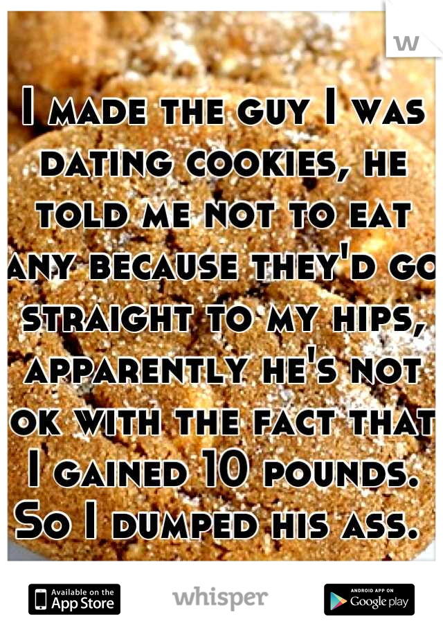 I made the guy I was dating cookies, he told me not to eat any because they'd go straight to my hips, apparently he's not ok with the fact that I gained 10 pounds. So I dumped his ass. 