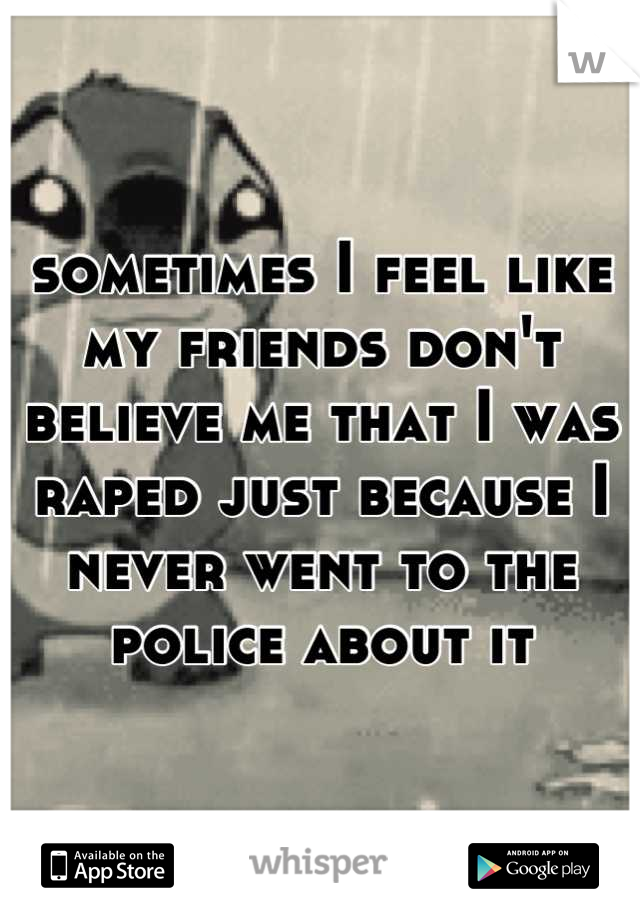 sometimes I feel like my friends don't believe me that I was raped just because I never went to the police about it