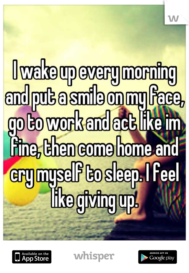 I wake up every morning and put a smile on my face, go to work and act like im fine, then come home and cry myself to sleep. I feel like giving up.