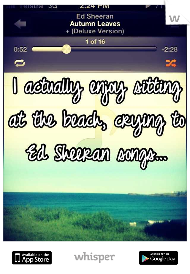 I actually enjoy sitting at the beach, crying to Ed Sheeran songs...