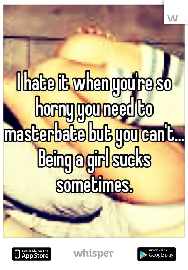 I hate it when you're so horny you need to masterbate but you can't... Being a girl sucks sometimes.