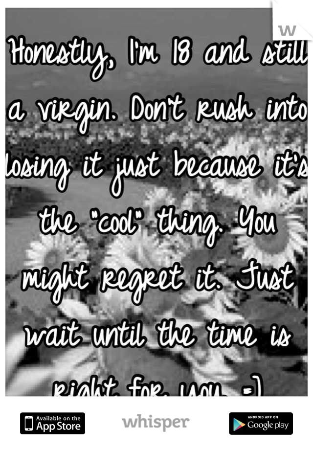 Honestly, I'm 18 and still a virgin. Don't rush into losing it just because it's the "cool" thing. You might regret it. Just wait until the time is right for you. =]