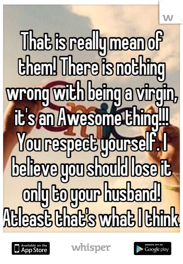 That is really mean of them! There is nothing wrong with being a virgin, it's an Awesome thing!!! You respect yourself. I believe you should lose it only to your husband! Atleast that's what I think.