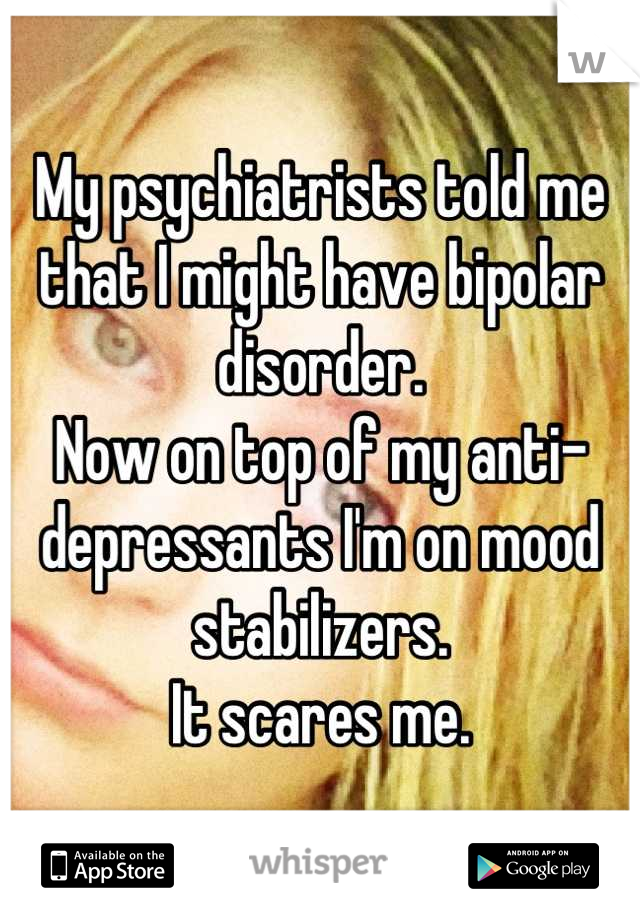 My psychiatrists told me that I might have bipolar disorder. 
Now on top of my anti-depressants I'm on mood stabilizers.
It scares me.