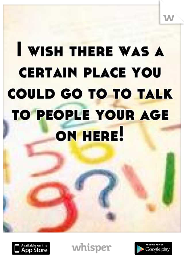 I wish there was a certain place you could go to to talk to people your age on here!