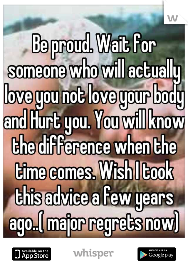 Be proud. Wait for someone who will actually love you not love your body and Hurt you. You will know the difference when the time comes. Wish I took this advice a few years ago..( major regrets now)