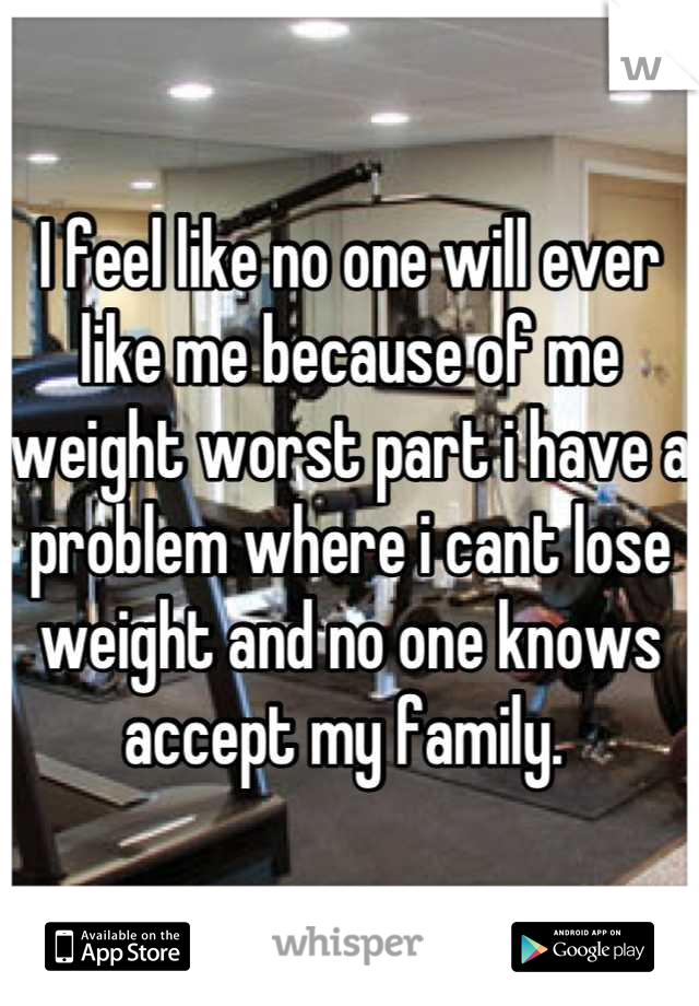 I feel like no one will ever like me because of me weight worst part i have a problem where i cant lose weight and no one knows accept my family. 