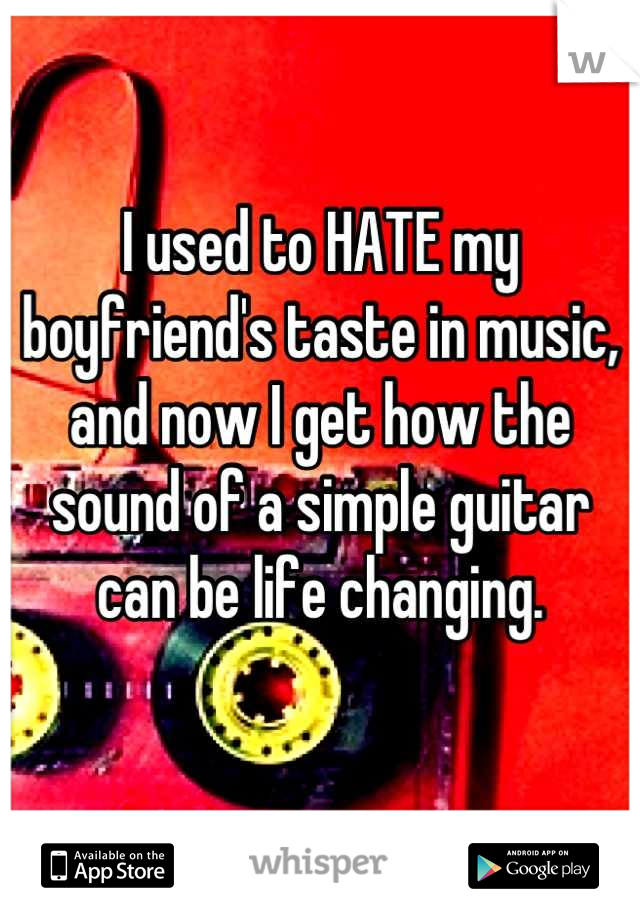 I used to HATE my boyfriend's taste in music, and now I get how the sound of a simple guitar can be life changing.