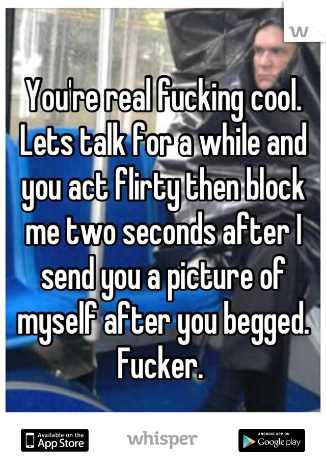 You're real fucking cool. Lets talk for a while and you act flirty then block me two seconds after I send you a picture of myself after you begged. Fucker. 