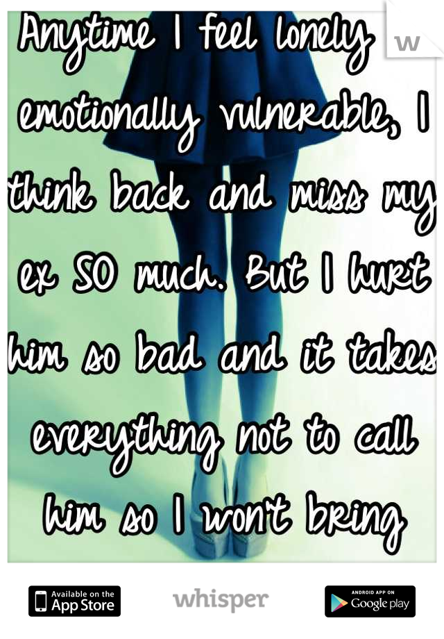 Anytime I feel lonely or emotionally vulnerable, I think back and miss my ex SO much. But I hurt him so bad and it takes everything not to call him so I won't bring back any pain for him.