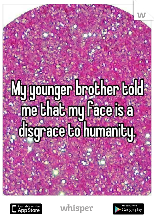 My younger brother told me that my face is a disgrace to humanity.