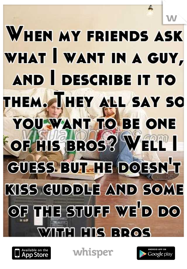 When my friends ask what I want in a guy, and I describe it to them. They all say so you want to be one of his bros? Well I guess but he doesn't kiss cuddle and some of the stuff we'd do with his bros