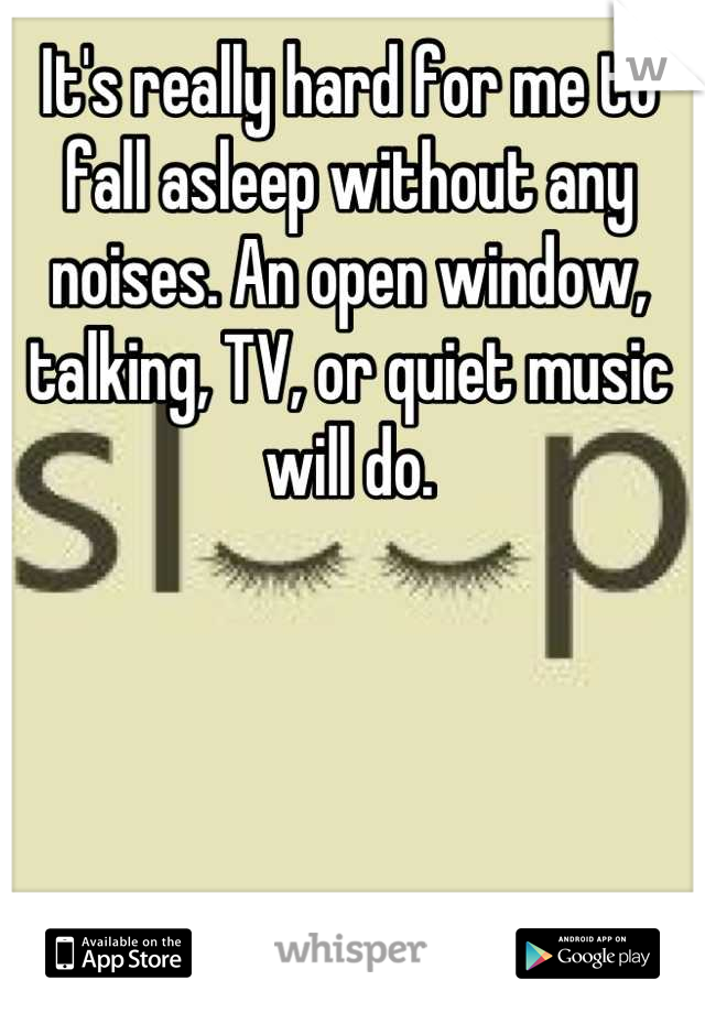 It's really hard for me to fall asleep without any noises. An open window, talking, TV, or quiet music will do.