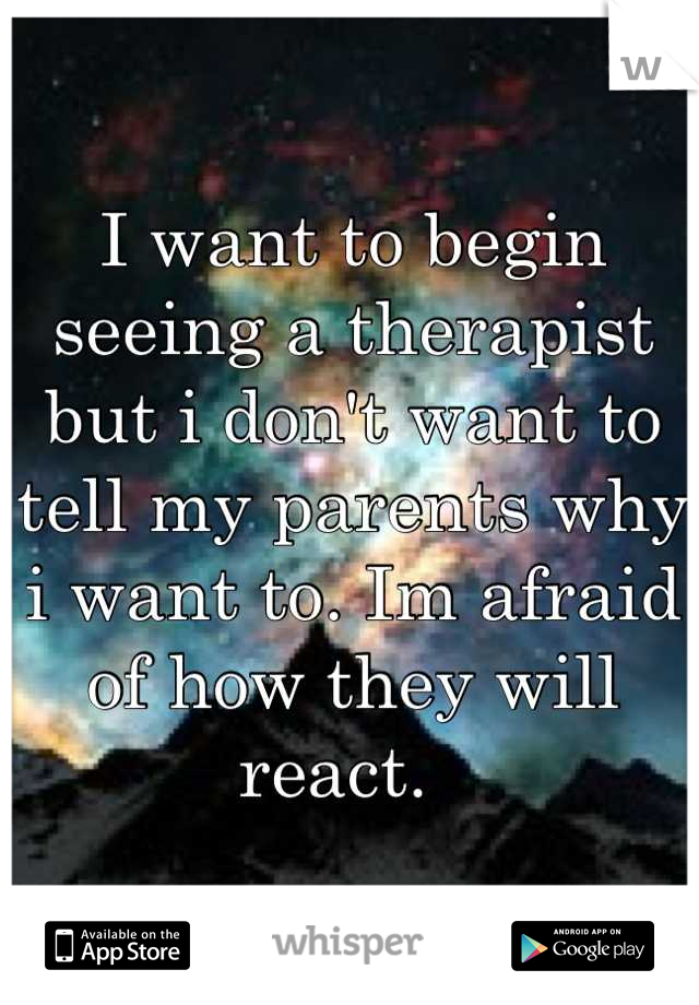 I want to begin seeing a therapist but i don't want to tell my parents why i want to. Im afraid of how they will react.  