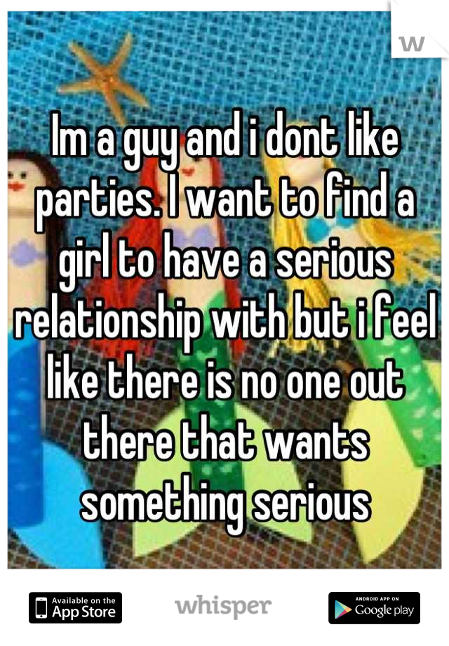 Im a guy and i dont like parties. I want to find a girl to have a serious relationship with but i feel like there is no one out there that wants something serious