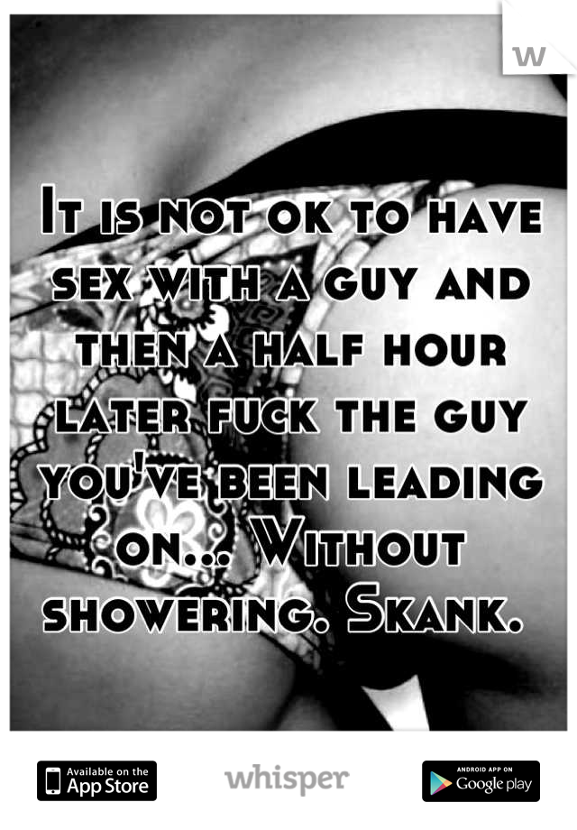 It is not ok to have sex with a guy and then a half hour later fuck the guy you've been leading on... Without showering. Skank. 