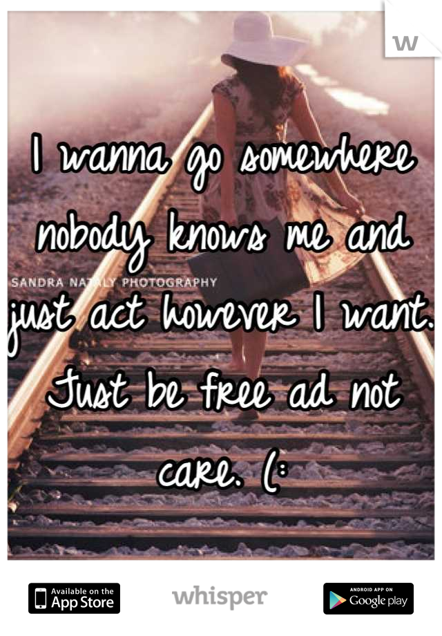 I wanna go somewhere nobody knows me and just act however I want. Just be free ad not care. (: