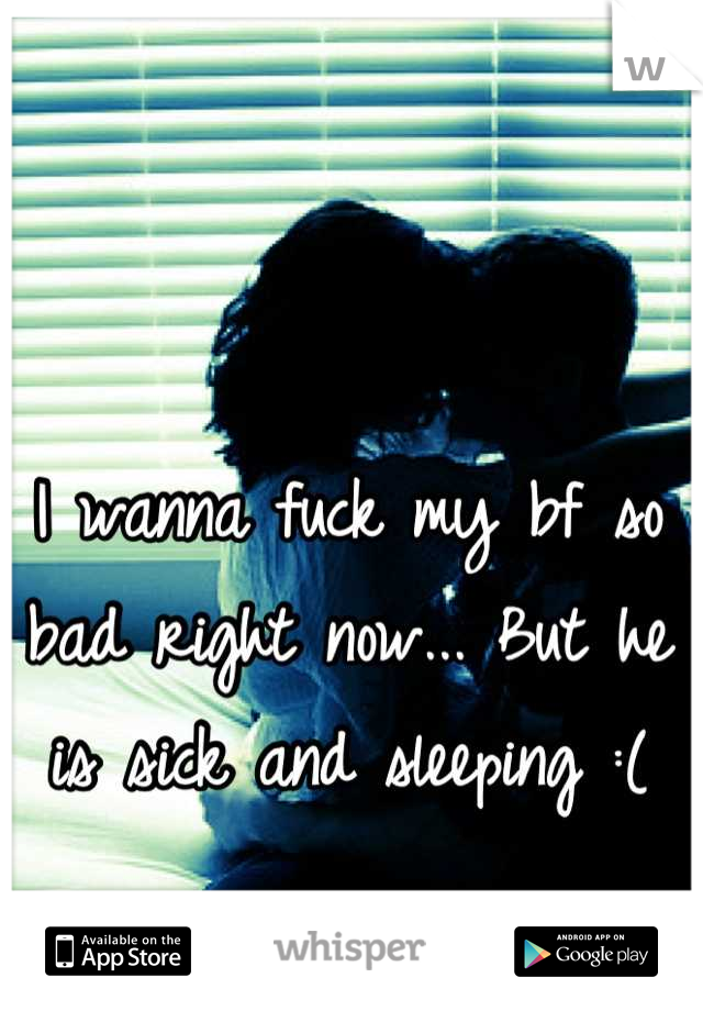 I wanna fuck my bf so bad right now... But he is sick and sleeping :(