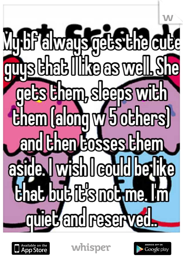 My bf always gets the cute guys that I like as well. She gets them, sleeps with them (along w 5 others) and then tosses them aside. I wish I could be like that but it's not me. I'm quiet and reserved..