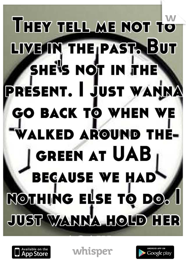 They tell me not to live in the past. But she's not in the present. I just wanna go back to when we walked around the green at UAB because we had nothing else to do. I just wanna hold her again. 