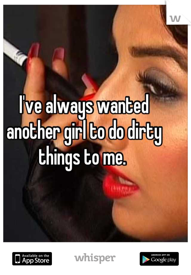 I've always wanted another girl to do dirty things to me. 