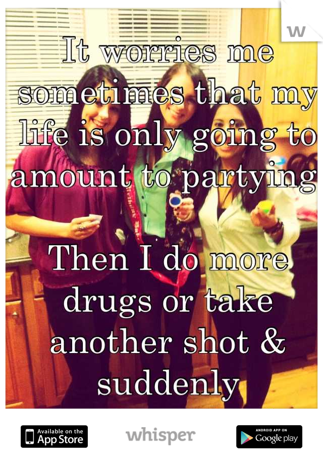 It worries me sometimes that my life is only going to amount to partying.

Then I do more drugs or take another shot & suddenly
I'm okay with it 