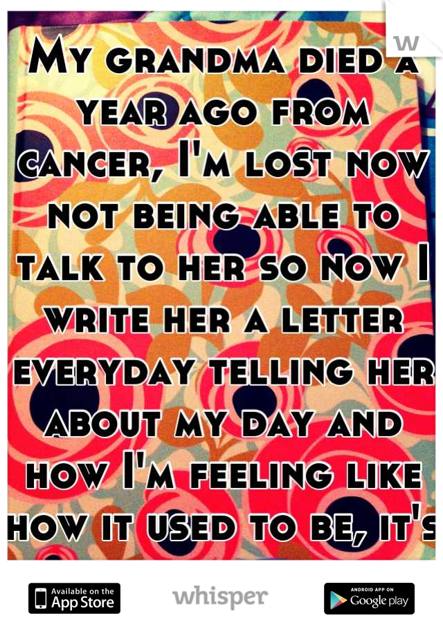 My grandma died a year ago from cancer, I'm lost now not being able to talk to her so now I write her a letter everyday telling her about my day and how I'm feeling like how it used to be, it's helping