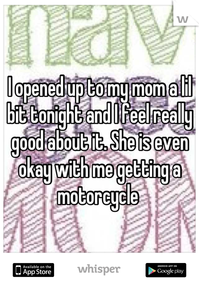 I opened up to my mom a lil bit tonight and I feel really good about it. She is even okay with me getting a motorcycle 