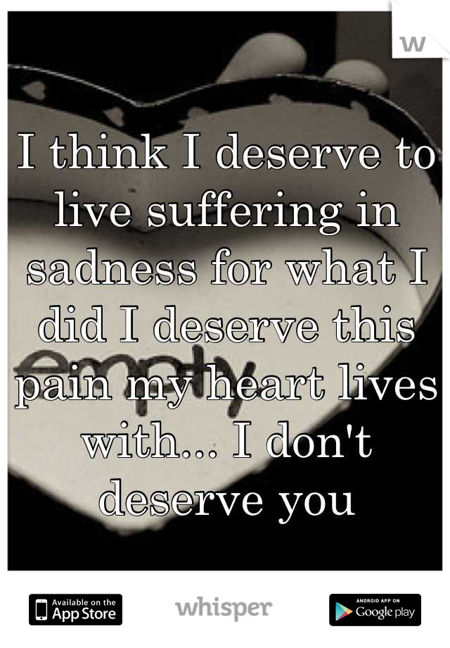 I think I deserve to live suffering in sadness for what I did I deserve this pain my heart lives with... I don't deserve you