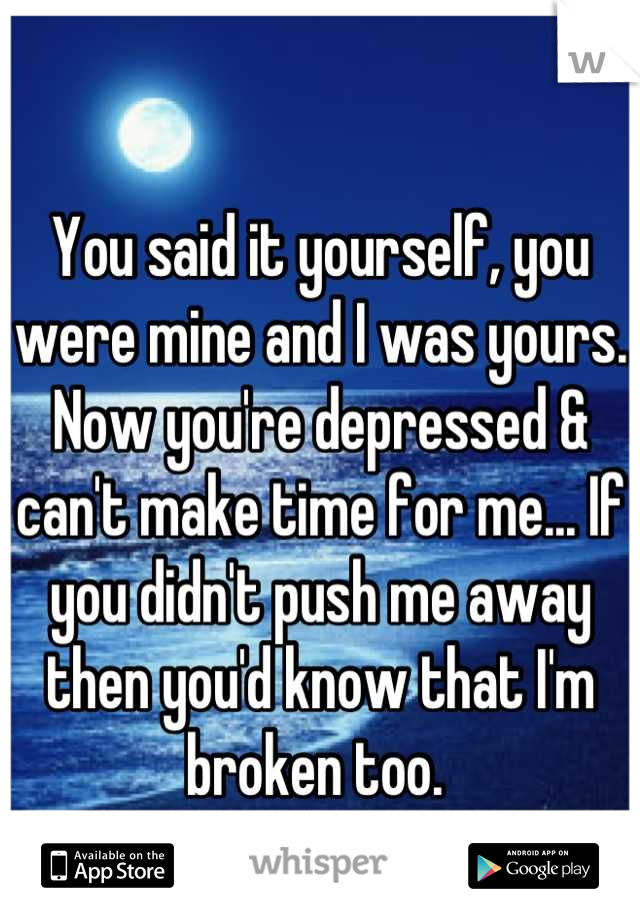 You said it yourself, you were mine and I was yours. Now you're depressed & can't make time for me... If you didn't push me away then you'd know that I'm broken too. 