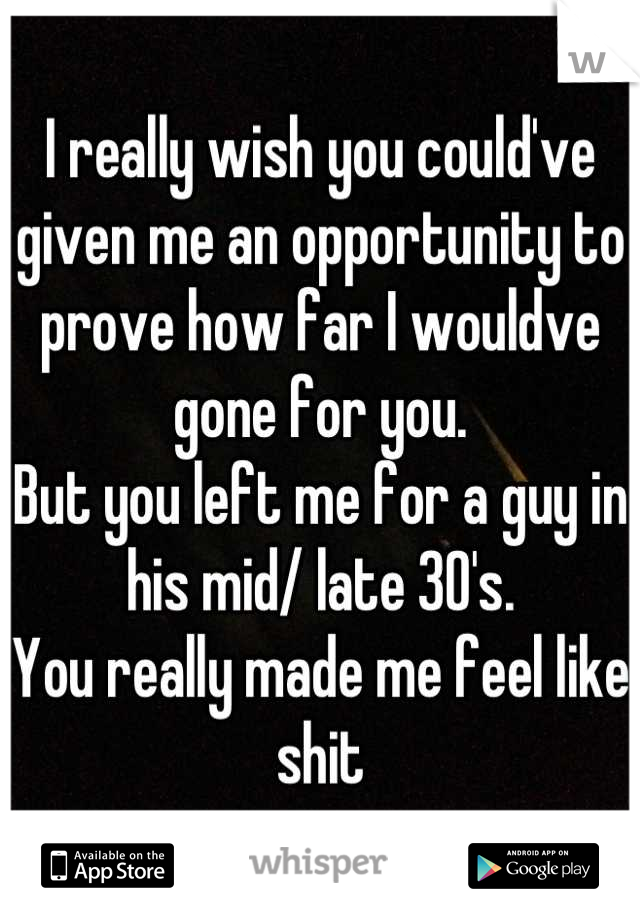 I really wish you could've given me an opportunity to prove how far I wouldve gone for you.
But you left me for a guy in his mid/ late 30's.
You really made me feel like shit