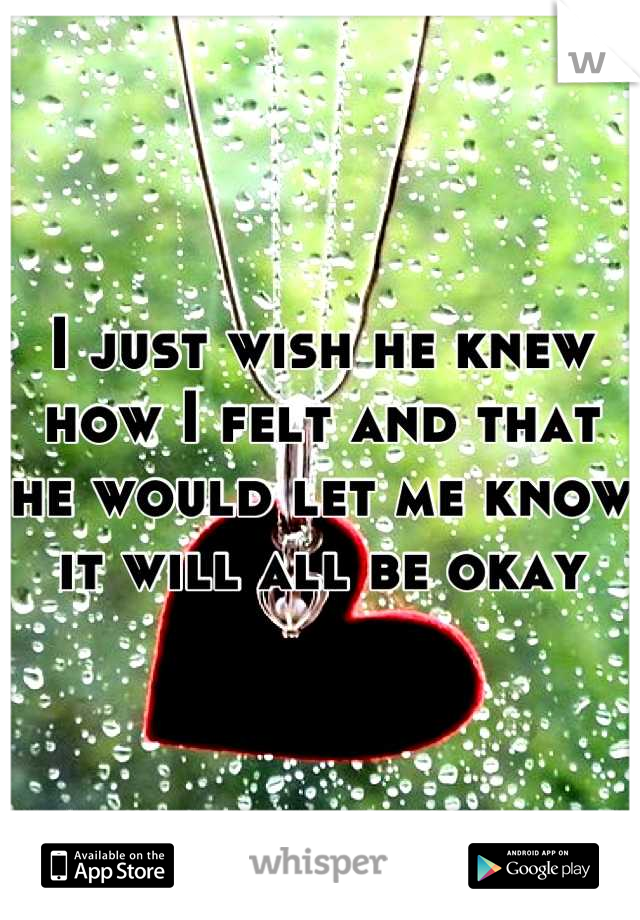 I just wish he knew how I felt and that he would let me know it will all be okay