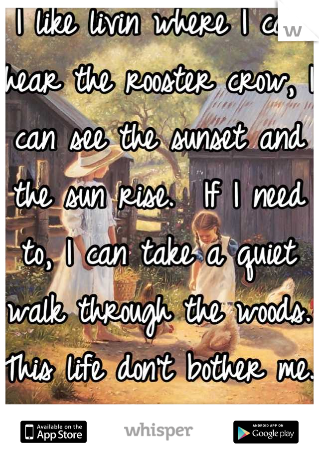 I like livin where I can hear the rooster crow, I can see the sunset and the sun rise.  If I need to, I can take a quiet walk through the woods. This life don't bother me. 